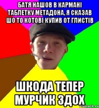 батя нашов в кармані таблетку метадона, я сказав шо то котові купив от глистів шкода тепер мурчик здох