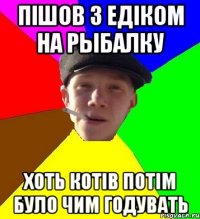 пішов з едіком на рыбалку хоть котів потім було чим годувать