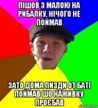 пішов з малою на рибалку, нічого не поймав зато дома пизди от баті поймав шо наживку проєбав