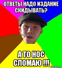 ответы надо издание скидывать? а то нос сломаю !!!