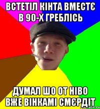 встетіл кінта вместє в 90-х греблісь думал шо от ніво вже вінкамі смєрдіт