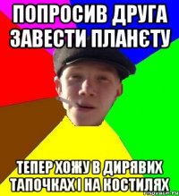 попросив друга завести планєту тепер хожу в дирявих тапочках і на костилях