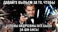 давайте выпьем за то, чтобы у елены андреевны всё было за-ши-бись!