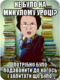 не було на минулому уроці? потрібно було подзвонити до когось і запитати що було,