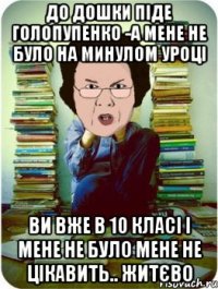 до дошки піде голопупенко -а мене не було на минулом уроці ви вже в 10 класі і мене не було мене не цікавить.. житєво