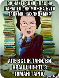 ви найгірший клас на паралелі, як можна бути такими жахливими? але все ж таки, ви кращі ніж ті, з гуманітарію