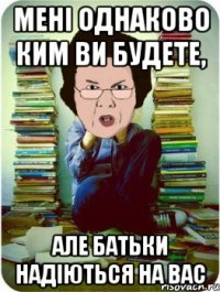 мені однаково ким ви будете, але батьки надіються на вас