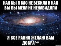 как бы я вас не бесила и как бы вы меня не ненавидили я все равно желаю вам добра^^