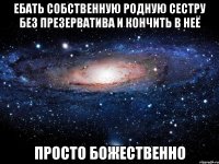 ебать собственную родную сестру без презерватива и кончить в неё просто божественно