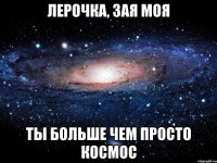 лерочка, зая моя ты больше чем просто космос