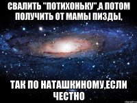 свалить "потихоньку",а потом получить от мамы пизды, так по наташкиному,если честно