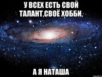 у всех есть свой талант,своё хобби, а я наташа