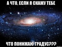 а что, если я скажу тебе что понижаю градус???