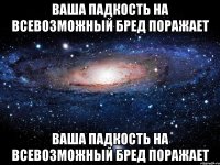 ваша падкость на всевозможный бред поражает ваша падкость на всевозможный бред поражает