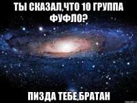 ты сказал,что 10 группа фуфло? пизда тебе,братан