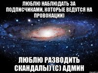 люблю наблюдать за подписчиками, которые ведутся на провокации) люблю разводить скандалы) (с) админ