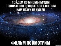 пойдем ко мне мы будем обниматься целоваться а фильм нам нахуй не нужен фильм посмотрим