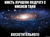 иметь лучшую подругу с именем таня восхетительно)))