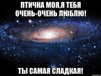 птичка моя,я тебя очень-очень люблю! ты самая сладкая!