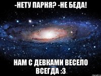 -нету парня? -не беда! нам с девками весело всегда :з