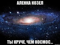 аленка козел ты круче, чем космос...