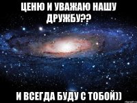 ценю и уважаю нашу дружбу?? и всегда буду с тобой))