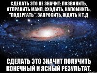 сделать это не значит: позвонить, отправить маил, сходить, напомнить, "подергать", запросить, ждать и т.д сделать это значит получить конечный и ясный результат.