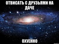 отвисать с друзьями на даче охуенно