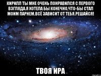 кирилл ты мне очень понравился с первого взгляда.я хотела бы конечно,что-бы стал моим парнем.всё зависит от тебя.решайся! твоя ира