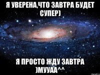 я уверена,что завтра будет супер) я просто жду завтра )мууаа^^