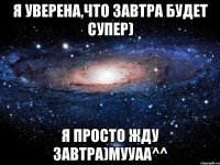 я уверена,что завтра будет супер) я просто жду завтра)мууаа^^