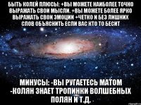 быть колей плюсы: +вы можете наиболее точно выражать свои мысли. +вы можете более ярко выражать свои эмоции +четко и без лишних слов объяснить если вас кто то бесит минусы: -вы ругаетесь матом -колян знает тропинки волшебных полян и т.д.