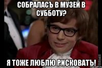 собраласъ в музей в субботу? я тоже люблю рисковатъ!