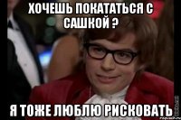 хочешь покататься с сашкой ? я тоже люблю рисковать