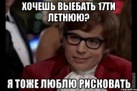 хочешь выебать 17ти летнюю? я тоже люблю рисковать