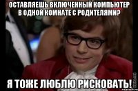 оставляешь включенный компьютер в одной комнате с родителями? я тоже люблю рисковать!