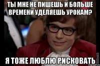 ты мне не пишешь и больше времени уделяешь урокам? я тоже люблю рисковать