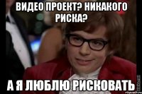 видео проект? никакого риска? а я люблю рисковать