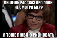 пишешь рассказ про пони, не смотря mlp? я тоже люблю рисковать