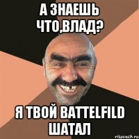 а знаешь что,влад? я твой battelfild шатал