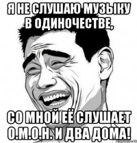 я не слушаю музыку в одиночестве, со мной её слушает о.м.о.н. и два дома!