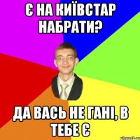 є на київстар набрати? да вась не гані, в тебе є