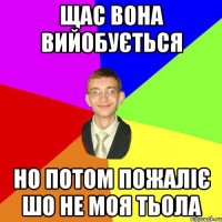 щас вона вийобується но потом пожаліє шо не моя тьола