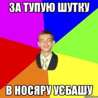 за тупую шутку в носяру уєбашу