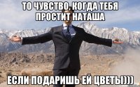 то чувство, когда тебя простит наташа если подаришь ей цветы)))