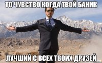 то чувство когда твой баник лучший с всех твоих друзей