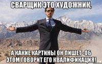 сварщик это художник, а какие картины он пишет -об этом говорит его квалификация!