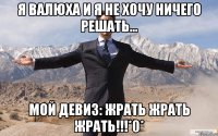 я валюха и я не хочу ничего решать... мой девиз: жрать жрать жрать!!!*0*