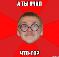 а ты учил что-то?