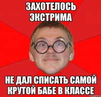 захотелось экстрима не дал списать самой крутой бабе в классе